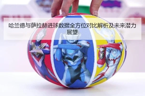 哈兰德与萨拉赫进球数据全方位对比解析及未来潜力展望